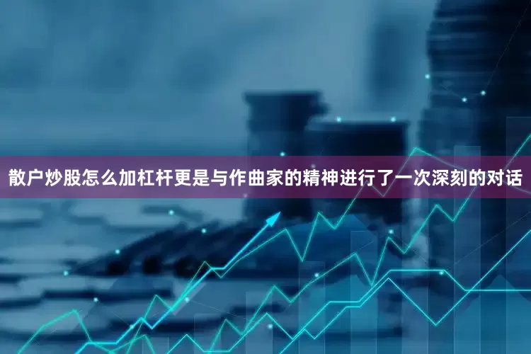 散户炒股怎么加杠杆更是与作曲家的精神进行了一次深刻的对话