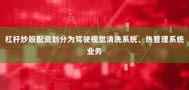 杠杆炒股配资划分为驾驶视觉清洗系统、热管理系统业务