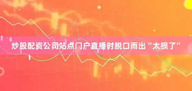 炒股配资公司站点门户直播时脱口而出“太损了”