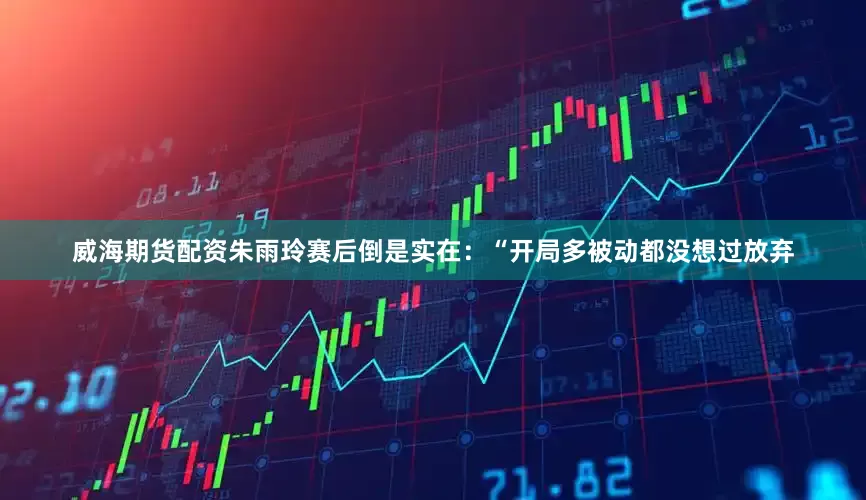 威海期货配资朱雨玲赛后倒是实在：“开局多被动都没想过放弃