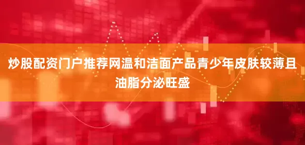 炒股配资门户推荐网温和洁面产品青少年皮肤较薄且油脂分泌旺盛