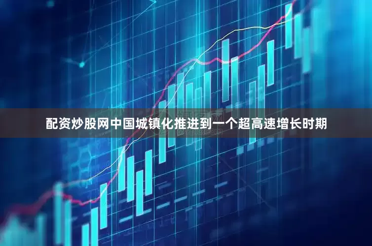 配资炒股网中国城镇化推进到一个超高速增长时期