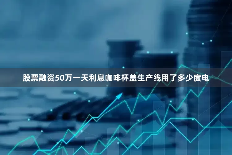 股票融资50万一天利息咖啡杯盖生产线用了多少度电
