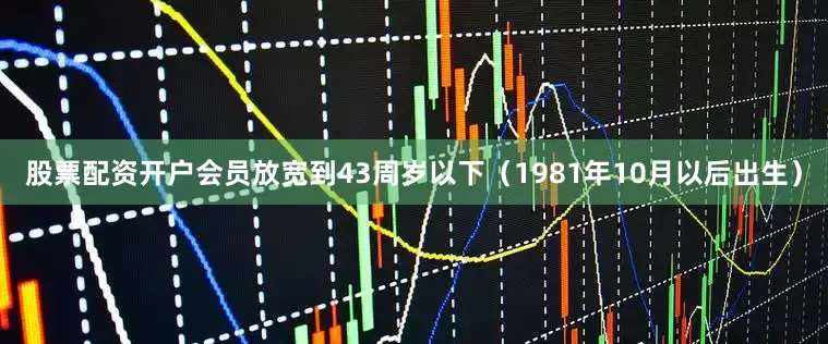 股票配资开户会员放宽到43周岁以下（1981年10月以后出生）